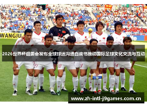 2026世界杯组委会发布全球球迷沟通白皮书推动国际足球文化交流与互动 2026世界杯组委会发布全球球迷沟通白皮书推动国际足球文化交流与互动